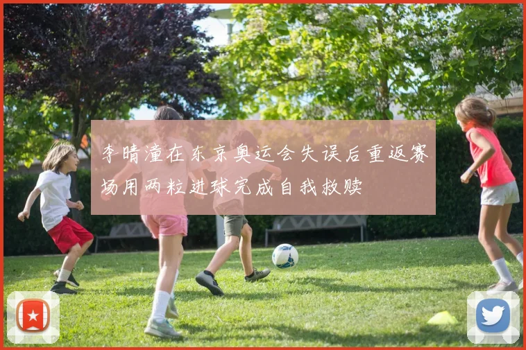 李晴潼在东京奥运会失误后重返赛场用两粒进球完成自我救赎