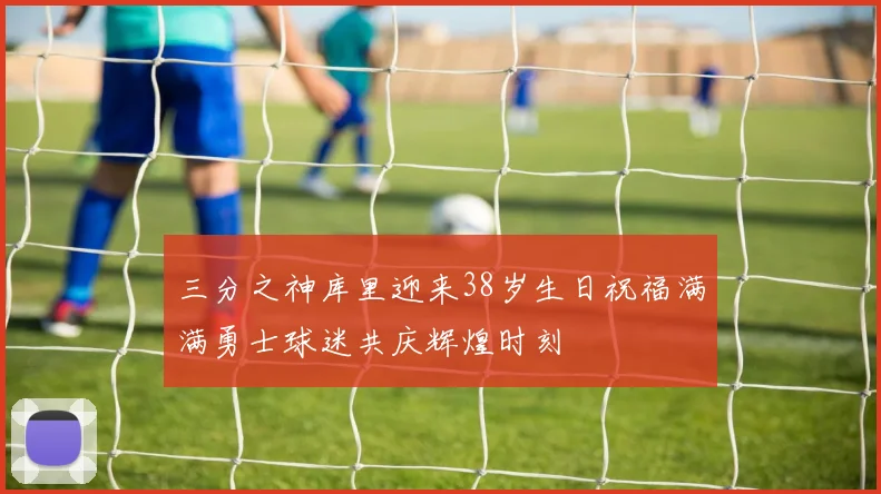 三分之神库里迎来38岁生日祝福满满勇士球迷共庆辉煌时刻