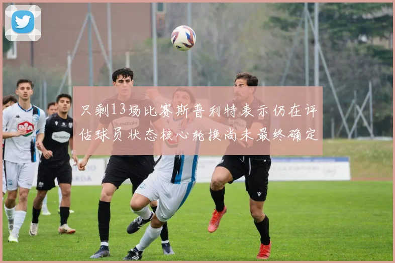 只剩13场比赛斯普利特表示仍在评估球员状态核心轮换尚未最终确定