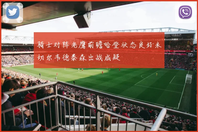 骑士对阵老鹰前瞻哈登状态良好米切尔韦德泰森出战成疑
