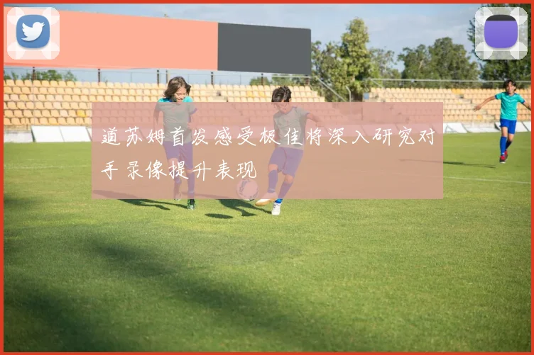 道苏姆首发感受极佳将深入研究对手录像提升表现