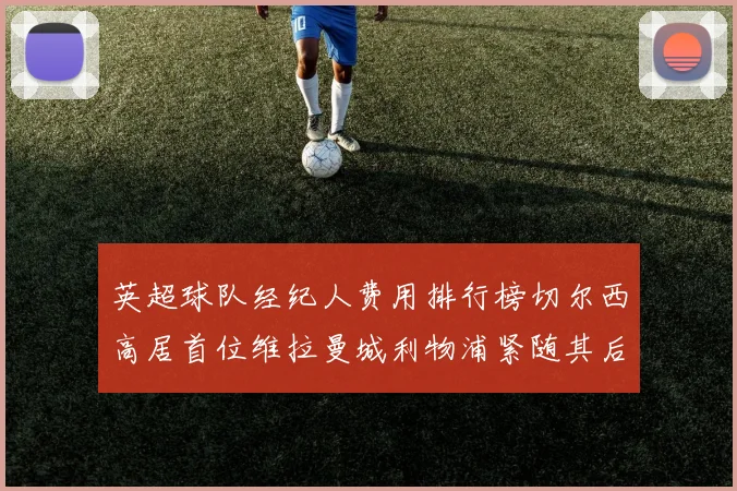 英超球队经纪人费用排行榜切尔西高居首位维拉曼城利物浦紧随其后