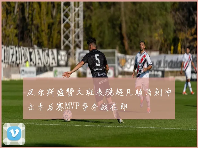皮尔斯盛赞文班表现超凡助马刺冲击季后赛MVP争夺战在即