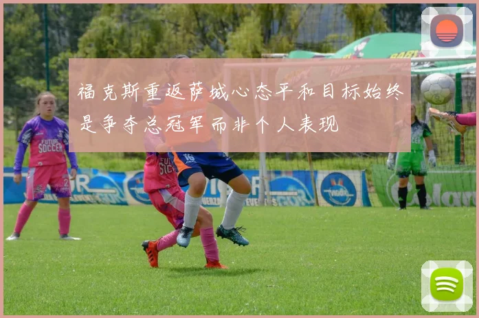 福克斯重返萨城心态平和目标始终是争夺总冠军而非个人表现