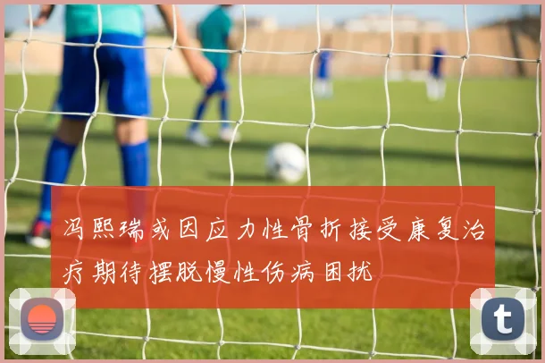 冯熙瑞或因应力性骨折接受康复治疗期待摆脱慢性伤病困扰