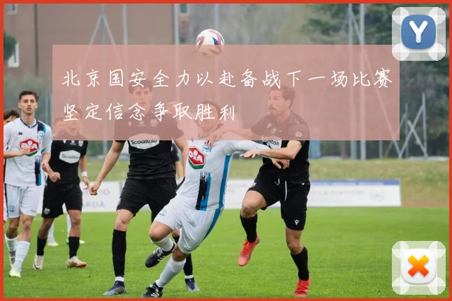 北京国安全力以赴备战下一场比赛坚定信念争取胜利