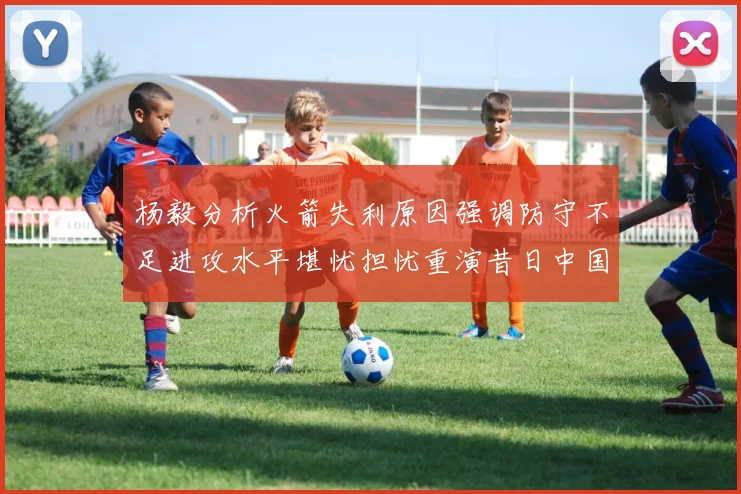 杨毅分析火箭失利原因强调防守不足进攻水平堪忧担忧重演昔日中国男篮困境