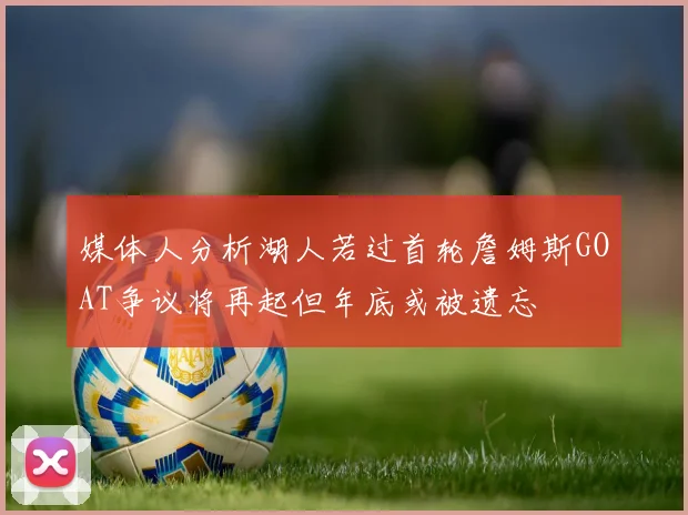 媒体人分析湖人若过首轮詹姆斯GOAT争议将再起但年底或被遗忘