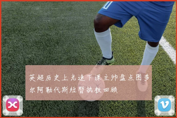 英超历史上光速下课主帅盘点图多尔阿勒代斯短暂执教回顾