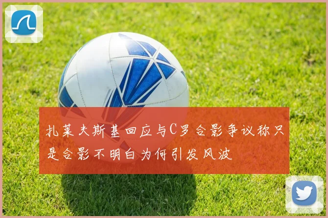 扎莱夫斯基回应与C罗合影争议称只是合影不明白为何引发风波